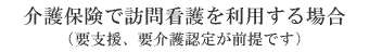 介護保険で訪問看護を利用する場合（要支援、要介護認定が前提です）